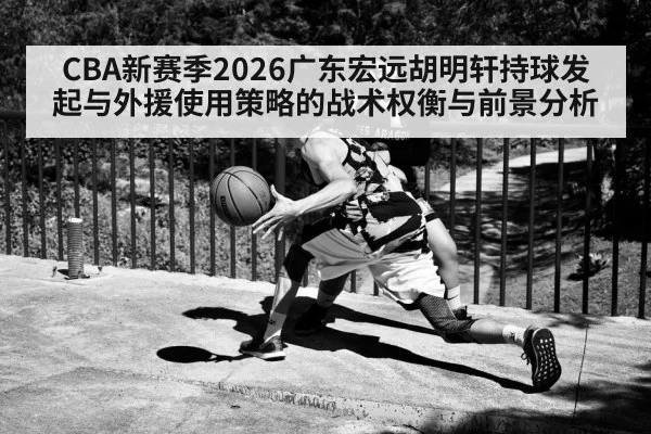 CBA新赛季2026广东宏远胡明轩持球发起与外援使用策略的战术权衡与前景分析